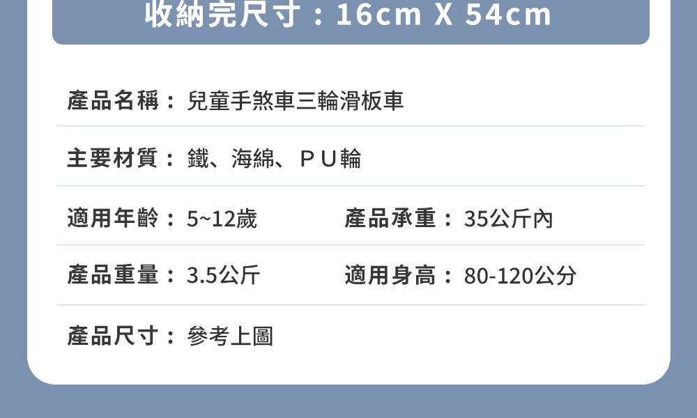 收納完尺寸:16cm  54cm產品名稱:兒童手煞車三輪滑板車主要材質:鐵、海綿、PU輪適用年齡:5~12歲產品承重:35公斤內產品重量:3.5公斤適用身高:80-120公分產品尺寸:參考上圖