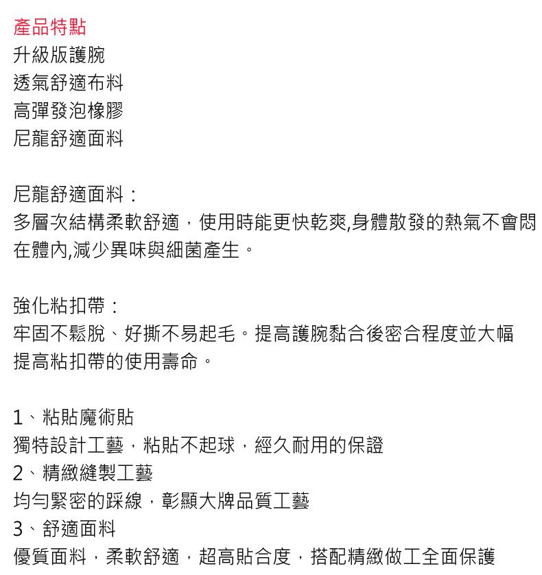 產品特點升級版護腕透氣舒適布料高彈發泡橡膠尼龍舒適面料尼龍舒適面料:多層次結構柔軟舒適,使用時能更快乾爽,身體散發的熱氣不會悶在體內,減少異味與細菌產生。強化粘扣帶:牢固不鬆脫、好撕不易起毛。提高護腕黏合後密合程度並大幅提高粘扣帶的使用壽命。1、粘貼魔術貼獨特設計工藝,粘貼不起球,經久耐用的保證2、精緻縫製工藝均勻緊密的踩線,彰顯大牌品質工藝3、舒適面料優質面料,柔軟舒適,超高貼合度,搭配精緻做工全面保護