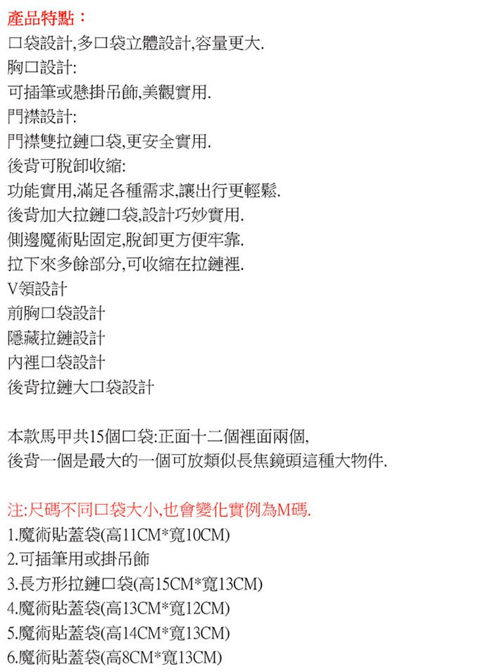 產品特點:設計多口袋立體設計,容量更大設計:可插筆或懸掛吊飾,美觀實用門襟設計:門襟雙拉鏈口袋,更安全實用後背可脫收縮:功能實用,滿足各種需求,讓出行更輕鬆.後背加大拉鏈口袋,設計巧妙實用.側邊魔術貼固定,脫卸更方便牢靠,拉下來多餘部分,可收縮在拉鏈裡.領設計前胸口袋設計隱藏拉鏈設計內裡口袋設計後背拉鏈大口袋設計本款馬甲共15個口袋:正面十二個裡面兩個,後背一個是最大的一個可放類似長焦鏡頭這種大物件.注:尺碼不同口袋大小,也會變化實例為M碼.1. 魔術貼蓋袋(高11CM*寬10CM)2.可插筆用或掛吊飾3. 長方形拉鏈口袋(高15CM*寬13CM)4.魔術貼蓋袋(高13CM*寬12CM)5.魔術貼蓋袋(高14CM*寬13CM)6.魔術貼蓋袋(高8CM*寬13CM)