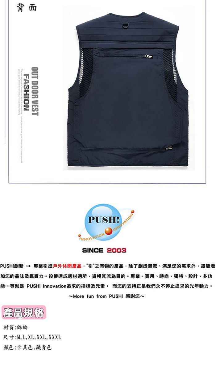 背面FASHIONOUT DOOR VESTPUSH!INNOVATIONSINCE 2003PUSH!創新  專業引進戶外休閒產品,引之有物的產品,除了創造潮流、滿足您的需求外,還能增|加您的品味及鑑賞。役使達成適材適所、貨其流為目的。專業、、時尚、獨特、設計、多功能…等就是 PUSH! Innovation追求的指標及元素。 而您的支持正是我們永不停止追求的光年動力。~ More fun from PUSH! 感謝您~產品規格材質:錦綸尺寸:M,L,XL,XXL, XXXL颜色:卡其色,藏青色