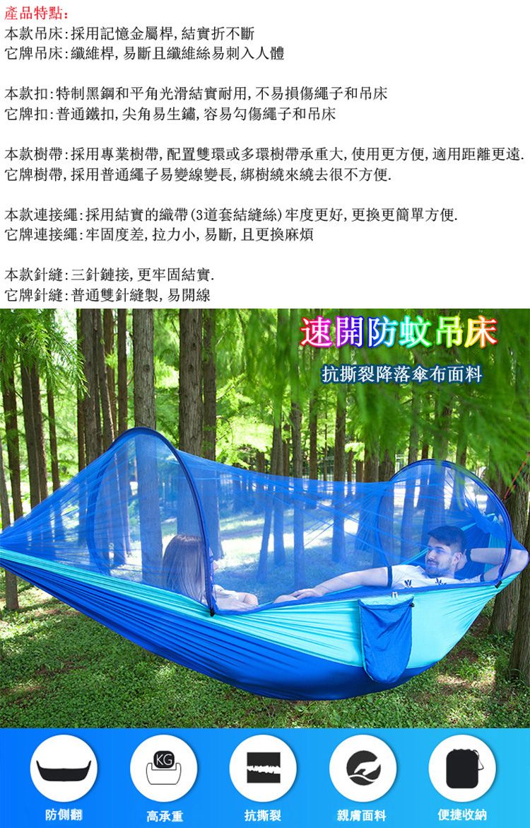 產品特點:本款:採用記憶金屬桿,結實折不斷它牌吊床:纖維桿,易斷且纖維絲易刺入人體本款扣:特制黑鋼和平角光滑結實耐用,不易損傷繩子和吊床它牌扣:普通鐵扣,尖角易生鏽,容易勾傷繩子和吊床本款樹帶:採用專業樹帶,配置雙環或多環樹帶承重大,使用更方便,適用距離更遠它牌樹帶,採用普通繩子易變線變長,綁樹繞來繞去很不方便本款連接繩:採用結實的織帶(3套結縫絲)牢度更好,更换更簡單方便.它牌連接繩:牢固度差,拉力小,易斷,且更換麻煩本款針縫:三針鏈接,更牢固結實.它牌針縫:普通雙針縫製,易開線速開防蚊吊床抗撕裂降落傘布面料  防側翻高承重抗撕裂親膚面料便捷收納