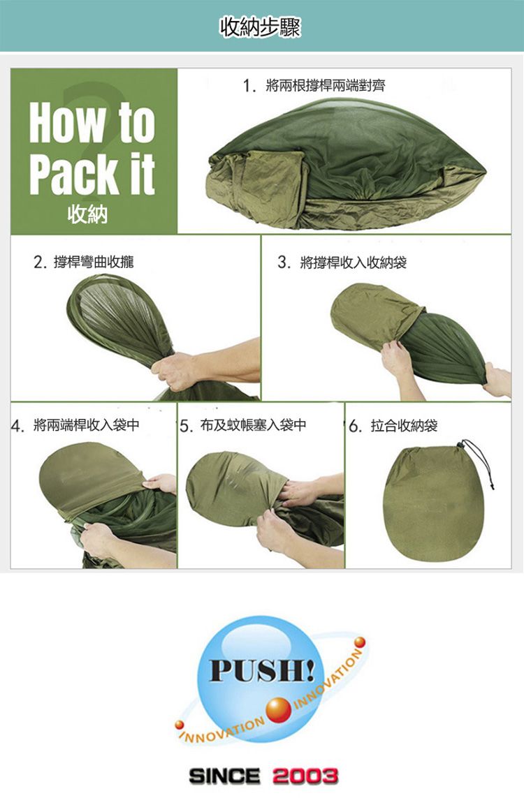收納步驟How toPack it收納1. 將兩根撐桿兩端對齊2. 撐桿彎曲收攏3. 將撐桿收入收納袋4.將兩端桿收入袋中布及蚊帳塞入袋中 拉合收納袋PUSH!INNOVATIONSINCE 2003