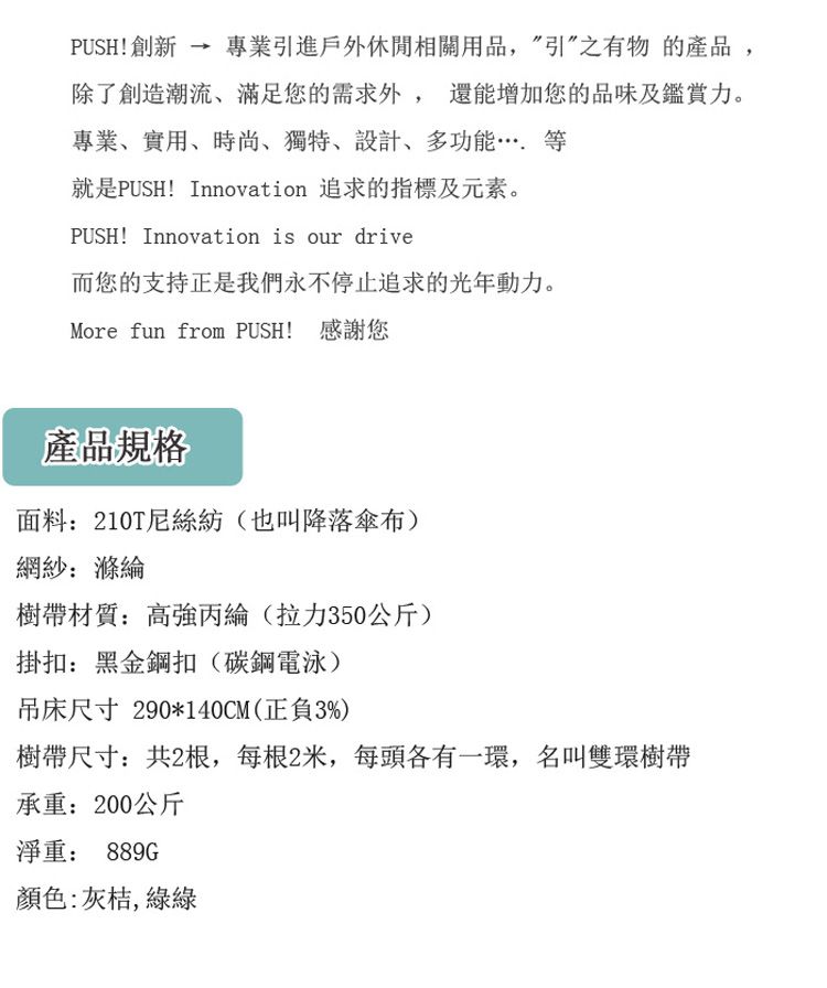 PUSH!創新專業引進戶外休閒相關用品,引”之有物的產品,除了創造潮流、滿足您的需求外, 還能增加您的品味及鑑賞力。專業、實用、時尚、獨特、設計、多功能就是PUSH! Innovation 追求的指標及元素。PUSH! Innovation is our drive而您的支持正是我們永不停止追求的光動力。More fun from PUSH! 感謝您產品規格面料210T尼絲紡(也叫降落傘布)網紗:樹帶材質:高強丙綸(拉力350公斤)掛扣:黑金鋼扣(碳鋼電泳)吊床尺寸 290*140CM(正負3%)樹帶尺寸:共2根,每根2米,每頭各有一環,名叫雙環樹帶承重:200公斤淨重: 889G顏色:灰桔,綠綠