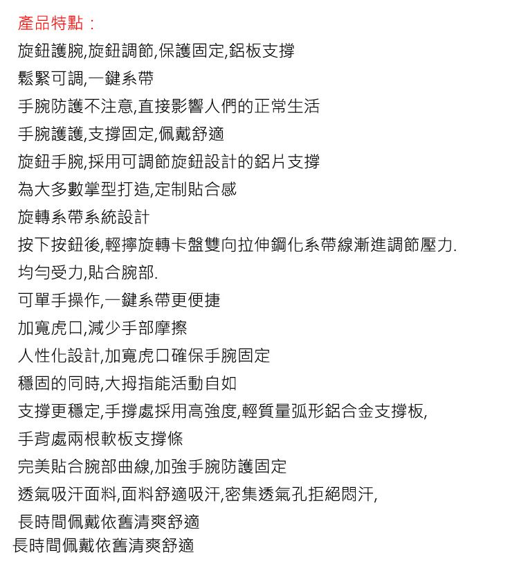 產品特點:旋鈕護腕旋鈕調節,保護固定,鋁板支鬆緊可調,一鍵系手腕防護不注意,直接影響人們的正常生活手腕護護,支撐固定,佩戴舒適旋鈕手腕,採用可調節旋鈕設計的鋁片支撐為大多數掌型打造,定制合感旋轉系帶系統設計按下按鈕後,輕擰旋轉卡盤雙向拉伸鋼化系帶線漸進調節壓力.均勻受力,貼合腕部.可單手操作,一鍵系帶更便捷加寬虎口,減少手部摩擦人性化設計,加寬虎口確保手腕固定穩固的同時,大拇指能活動自如支撐更穩定,手撐處採用高強度,輕質量弧形鋁合金板,手背處兩根軟板支撐完美貼合腕部曲線,加強手腕防護固定透氣吸汗面料,面料舒適吸汗,密集透氣孔拒絕悶汗,長時間佩戴依舊清爽舒適長時間佩戴依舊清爽舒適