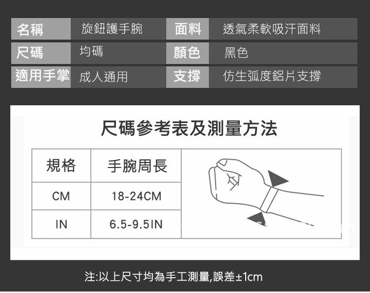 名稱旋鈕護手腕面料透氣柔軟吸汗面料尺碼均碼顏色黑色適用手掌 成人通用支撐 仿生弧度鋁片支撐尺碼參考表及測量方法規格手腕周長CM18-24CMIN6.5-9.5IN注:以上尺寸均為手工測量,誤差±1cm