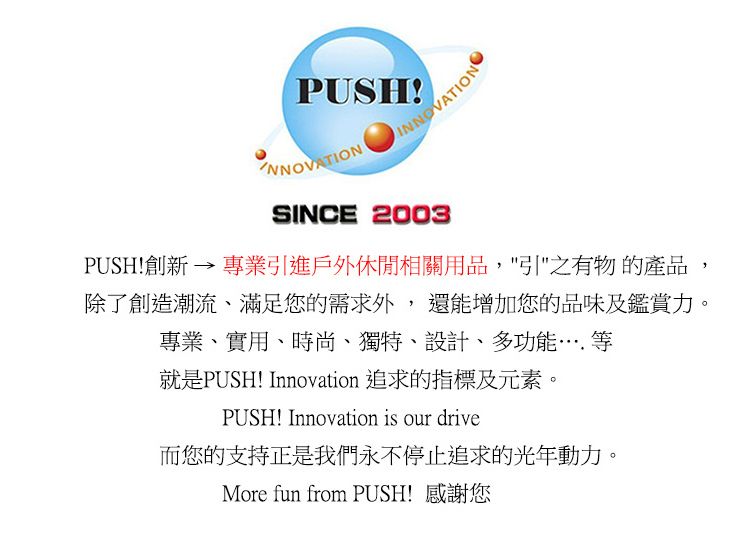 PUSHNNOVATION SINCE 2003PUSH!創新  專業引進戶外休閒相關用品,引之有物的產品,除了創造潮流、滿足您的需求外,還能增加您的品味及鑑賞力。專業、實用、時尚、獨特、設計、多功能……等就是PUSH! Innovation 追求的指標及元素。PUSH! Innovation is our drive而您的支持是我們永不停止追求的光年動力。More fun from PUSH! 感謝您