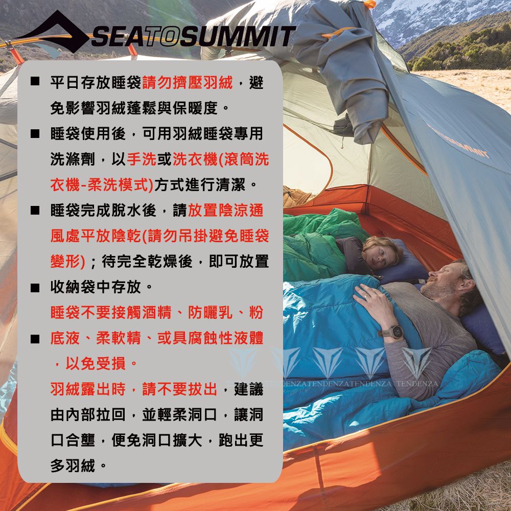 SEATOSUMMIT 平日存放睡袋請勿擠壓羽絨避免影響羽絨蓬鬆與保暖度。 睡袋使用後,可用羽絨睡袋專用洗滌劑,以手洗或洗衣機(滾筒洗衣機-柔洗模式)方式進行清潔。■ 睡袋完成脫水後,請放置陰涼通風處平放陰乾(請勿吊掛避免睡袋變形);待完全乾燥後,即可放置■ 收納袋中存放。睡袋不要接觸酒精、防曬乳、粉底液、柔軟精、或具腐蝕性液體以免受損。羽絨露出時,請不要拔出,建議由內部拉回,並輕柔洞口,讓洞口合壟,便免洞口擴大,跑出更多羽絨。 TENDENZATENDENZA TENDENZA