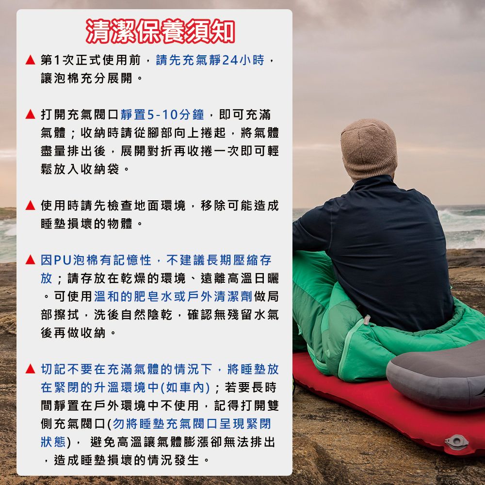 清潔保養須知 第1次正式使用前請先充氣靜24小時,讓泡棉充分展開打開充氣閥口靜置5-10分鐘,即可充滿氣體;收納時請從腳部向上捲起,將氣體盡量排出後,展開對折再收捲一次即可輕鬆放入收納袋。使用時請先檢查地面環境,移除可能造成睡墊損壞的物體。因PU泡棉有記憶性,不建議長期壓縮存放;請存放在乾燥的環境、遠離高溫日曬,可使用溫和的肥皂水或戶外清潔劑做局部擦拭,洗後自然陰乾,確認無殘留水氣後再做收納。。切記不要在充滿氣體的情況下,將睡墊放在緊閉的升溫環境中(如);若要長時間靜置在戶外環境中不使用,記得打開雙側充氣閥口(勿將睡墊充氣閥口呈現緊閉狀態),避免高溫讓氣體膨漲無法排出造成睡墊損壞的情況發生。