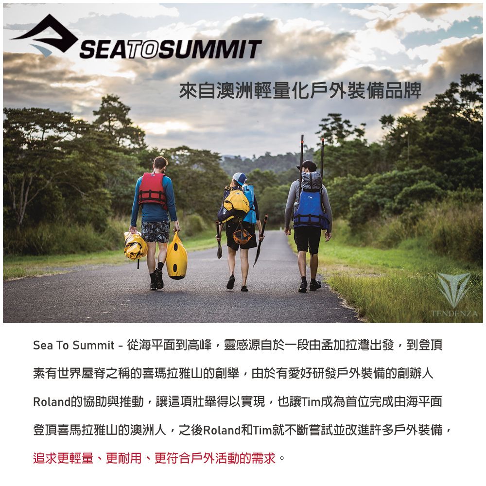 SEATOSUMMIT來自澳洲輕量化戶外裝備品牌TENDENZASea To Summit - 從海平面到高峰,靈感源自於一段由孟加拉灣出發,到登頂素有世界屋脊之稱的喜瑪拉雅山的創舉,由於有愛好研發戶外裝備的創辦人Roland的協助與推動,讓這項壯舉得以實現,也讓Tim成為首位完成由海平面登頂喜馬拉雅山的澳洲人,之後Roland和Tim就不斷嘗試並改進許多戶外裝備,追求更輕量、更耐用、更符合戶外活動的需求。