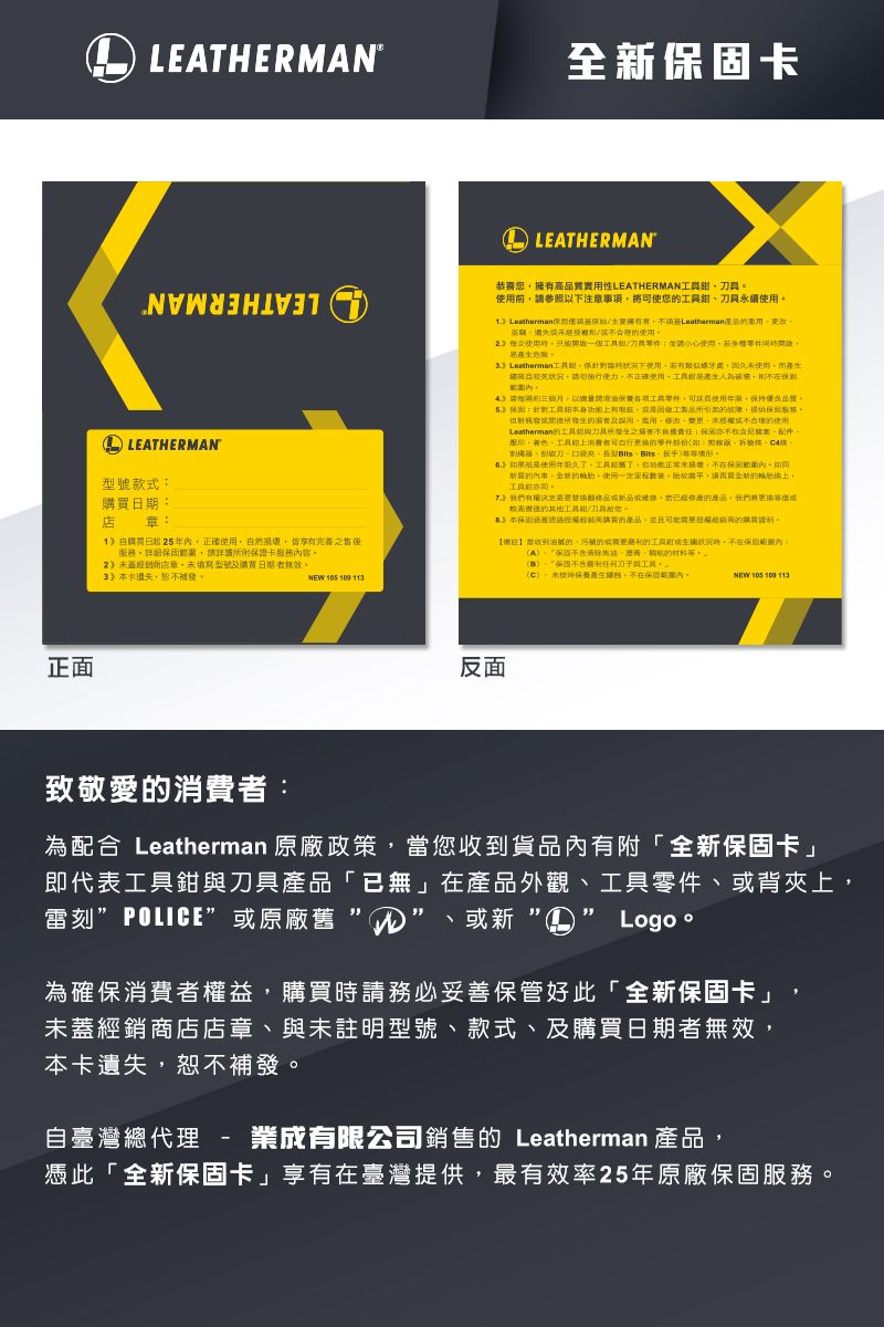 正面LEATHERMAN全固卡LEATHERMANLEATHERMAN號款式日期日起5年正確自然損壞皆享服務詳詳卡服務容 店填寫型號購買日期者無效補發NEW 105 109 11恭喜高質實性LEATHERMAN用前參照下注意事項將使您Leatherman擁有者Leatherman失經2使用一個/請使用Leatherman針對下使用牙處未使用而證狀況請勿使正確使用生人為破壞細請以各項零件,可使用,保持品質:身功上有,製品,提供服務所及用,未使用Leatherman與具所含能配件聖工具零件:型如果使用年限久,工具,正常未損壞,在。新汽車,的。使用後,平,請的。我們有權決定品,產的產品,我們將較高值的其他工具/您。3本保購買的產品,並且可能的購買。收到油膩的的需要的工具狀況,內:。保固不焦油的。章保固刀工具。(保包,不在保固內。NEW 105 109 113反面致敬愛的消費者:為配合 Leatherman 原廠政策,當您收到貨品內有附「全新保固卡」即代表工具與刀具產品「已無」在產品外觀工具零件、或背夾上、雷刻POLICE”或原廠舊 ”、或新Logo。為確保消費者權益,購買時請務必妥善保管好此「全新保固卡」,未經銷商店店、與未註明型號、款式、及購買日期者無效,本卡遺失,恕不補發。自臺灣總代理-成有限公司銷售的 Leatherman 產品,憑此「全新保固卡」享有在臺灣提供,最有效率25年原廠保固服務。