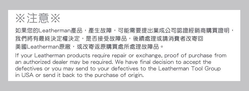 ※注意※如果您的Leatherman產品,產生故障,可能需要提出業成公司認證經銷商購買證明,我們將有最終決定權決定,是否接受故障品,後續處理或請消費者改寄回美國Leatherman原廠,或改寄返原購買處所處理故障品。If your Leatherman products require repair or exchange, proof of purchase froman authorized dealer may be required. We have final decision to accept thedefectives or you may send to your defectives to the Leatherman Tool Groupin USA or send it back to the purchase of origin.