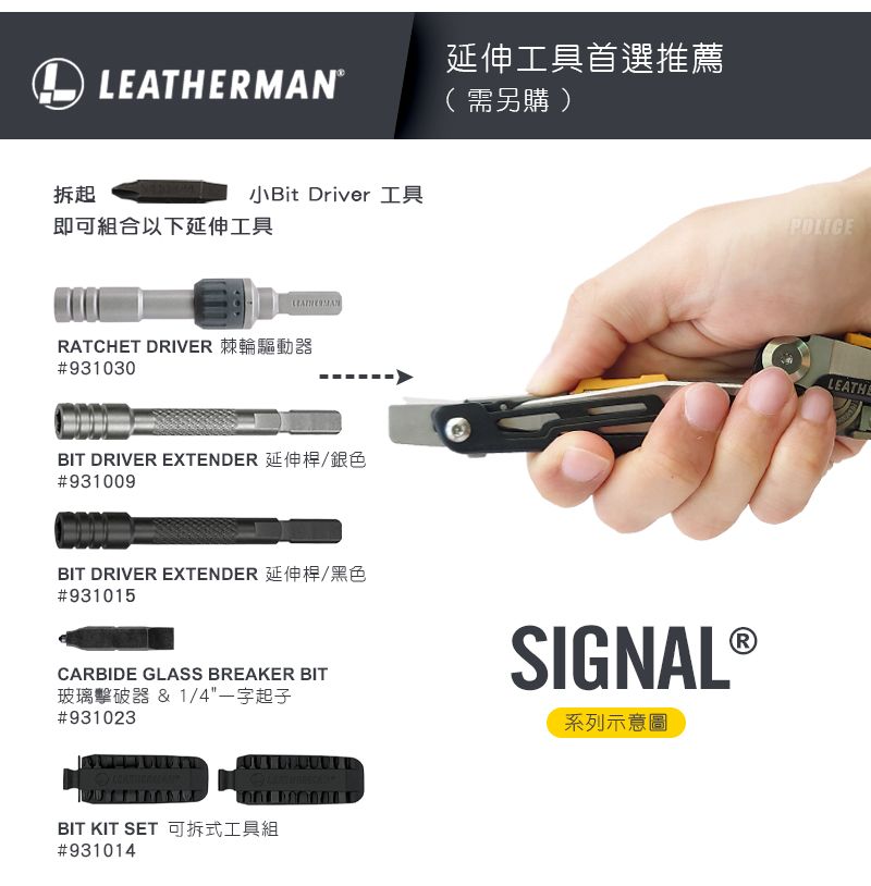 拆起小Bit Driver 工具即可組合以下延伸工具LEATHERMANRATCHET DRIVER 棘輪驅動器#931030BIT DRIVER EXTENDER 延伸桿/銀色#931009BIT DRIVER EXTENDER 延伸桿/黑色#931015延伸工具首選推薦(需另購)CARBIDE GLASS BREAKER BIT玻璃擊破器 & 1/4一字起子#931023RSIGNAL ®系列示意圖BIT KIT SET 可拆式工具組#931014LEATHE