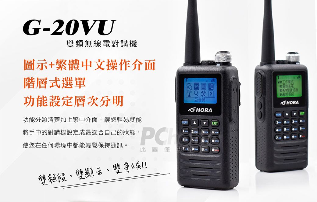 G-20VU雙頻無線電對講機圖示+繁體中文操作介面階層式選單功能設定層次分明亞音频ORAEXIT功能分類清楚加上繁中介面,讓您輕易就能將手中的對講機設定成最適合自己的狀態,使您在任何環境中都能輕鬆保持通訊。6 此圖僅雙頻段雙顯示、雙H工作HORA