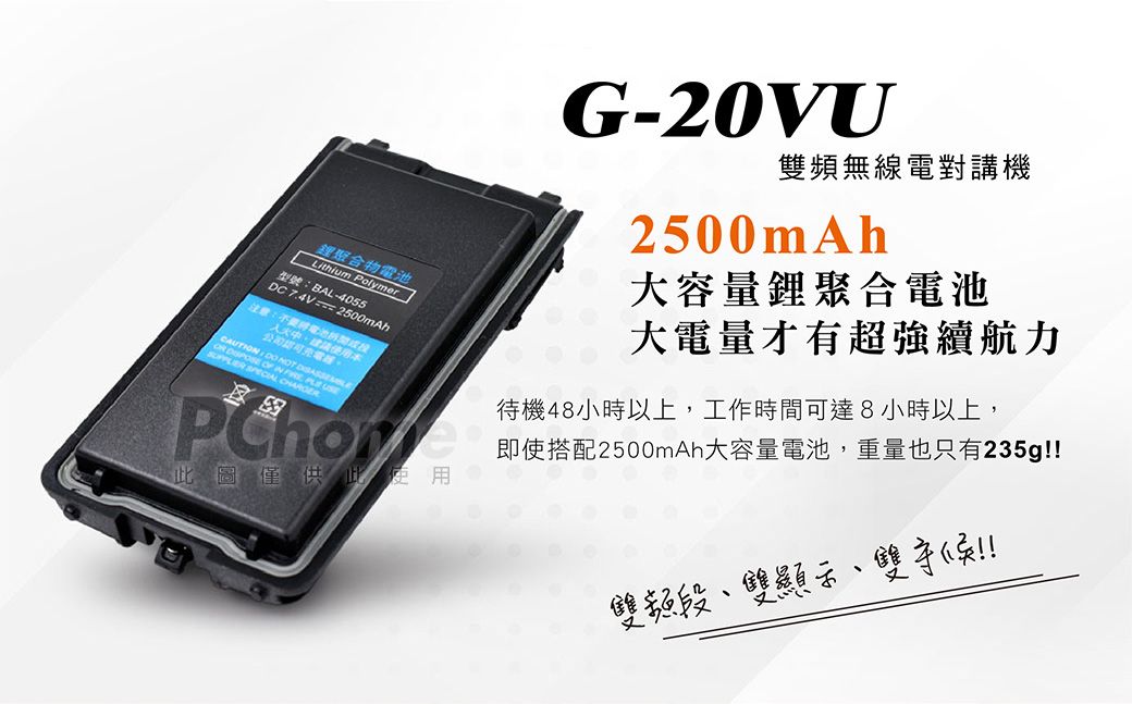 鋰聚合物Lithium Polymer型號:BL-4055D 7.4V === 2500mAh注意:電池使用本CAUTION     A PLE  C此圖僅供此使用G-20VU頻無線電對講機2500mAh大容量鋰聚合電池大電量才有超強續航力待機48小時以上,工作時間可達8小時以上,即使搭配2500mAh大容量電池,重量也只有235g雙頻段雙顯示、雙!!