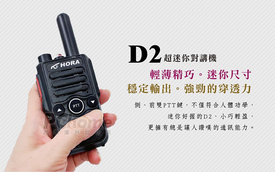 HORAPTTD2超迷你對講機輕薄精巧。迷你尺寸穩定輸出。強勁的穿透力側、前雙PTT鍵,不僅符合人體功學,迷你好握的D2,小巧輕盈,更擁有總是讓人讚嘆的通訊能力。僅供此
