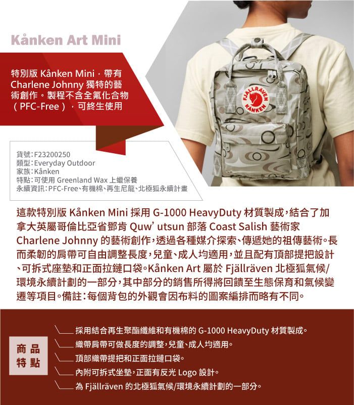 Art Mini特別版 Kånken Mini帶有Charlene Johnny 獨特的藝術創作製程不含全氟化合物(PFCFree)可終生使用FJALLAVEN貨號:F23200250類型:Everyday Outdoor家族:Kånken特點:可使用 Greenland Wax 上蠟保養永續資訊:PFC-Free有機棉再生尼龍、北極永續計畫這款特別版 Kånken Mini 採用 G-1000 Heavy Duty 材質製成,結合了加拿大英屬哥倫比亞省鄧肯 Quw utsun 部落 Coast Salish 藝術家Charlene Johnny 的藝術創作,透過各種媒介探索、傳遞她的祖傳藝術。長而柔韌的肩帶可自由調整長度,兒童、成人均適用,並且配有頂部提把設計、可拆式座墊和正面拉鏈口袋。Kånken Art 屬於 Fjällräven 北極狐氣候/環境永續計劃的一部分,其中部分的銷售所得將回饋至生態保育和氣候變遷等項目。備註:每個背包的外觀會因布料的圖案編排而略有不同。採用結合再生聚酯纖維和有機棉的G-1000 Heavy Duty 材質製成。織帶肩帶可做長度的調整,兒童、成人均適用。商品頂部織帶提把和正面拉鏈口袋。特點- 可拆式坐墊,正面有反光 Logo 設計。為Fjällräven 的北極狐氣候/環境永續計劃的一部分。