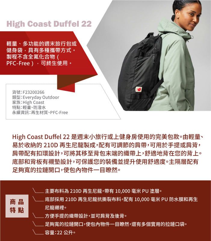 High Coast Duffel 22輕量、多功能的週末旅行包或健身袋,具有多種攜帶方式。製程不含全氟化合物(PFC-Free),可終生使用。貨號:F23200266類型:Everyday Outdoor家族:High Coast特點:輕量、防潑水永續資訊:再生材質、PFC-FreeHigh Coast Duffel 22 是週末小旅行或上健身房使用的完美包款。由輕量、易於收納的210D再生尼龍製成,配有可調節的肩帶,可用於手提或肩背,肩帶配有扣環設計,可將其移至背包末端的織帶上,舒適地背在您的背上。底部和背板有襯墊設計,可保護您的裝備並提升使用舒適度。主隔層配有足夠寬的拉鏈開口,使包內物件一目瞭然。主要布料為210D再生龍,帶有10,000 毫米 PU塗層。底部採用210D再生龍抗撕裂布料,配有10,000毫米 PU防水膜和再生商品特點尼龍襯裡。方便手提的織帶設計,並可肩背及後背。足夠寬的拉鏈開口,使包內物件一目瞭然,還有多個實用的拉鏈口袋。容量:22 公升。