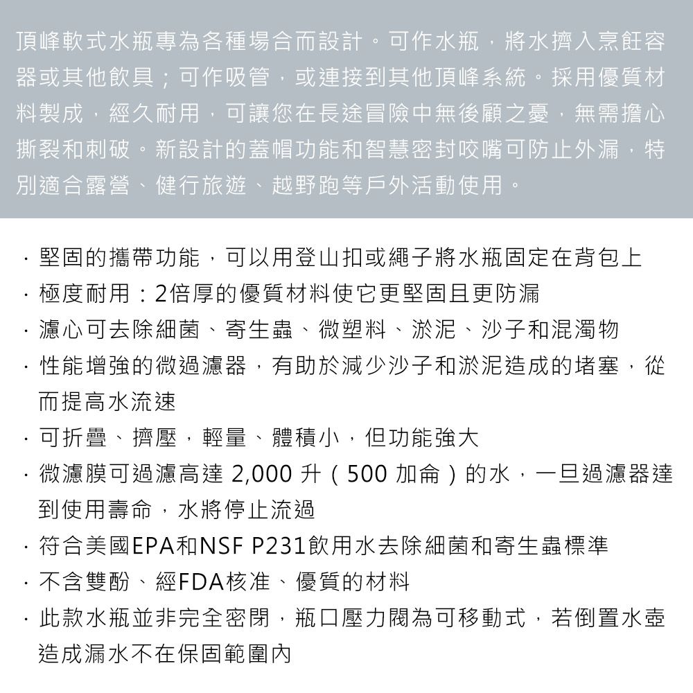 頂峰軟式水瓶專為各種場合而設計。可作水瓶,將水擠入烹飪容器或其他飲具;可作吸管,或連接到其他頂峰系統。採用優質材料製成,經久耐用,可讓您在長途冒險中無後顧之憂,無需擔心撕裂和刺破。新設計的蓋帽功能和智慧密封咬嘴可防止外漏,特別適合露營、健行旅遊、越野跑等戶外活動使用。堅固的攜帶功能,可以用登山扣或繩子將水瓶固定在背包上極度耐用:2倍厚的優質材料使它更堅固且更防漏濾心可去除細菌、寄生蟲、微塑料、淤泥、沙子和混濁物性能增強的微過濾器,有助於減少沙子和淤泥造成的堵塞,從而提高水流速可折疊、擠壓,輕量、體積小,但功能強大微濾膜可過濾高達2,000升 (500 加侖)的水,一旦過濾器達到使用壽命,水將停止流過符合美國EPA和NSF P231飲用水去除細菌和寄生蟲標準不含雙酚、經FDA核准、優質的材料·此款水瓶並非完全密閉,瓶口壓力閥為可移動式,若倒置水壺造成漏水不在保固範圍內