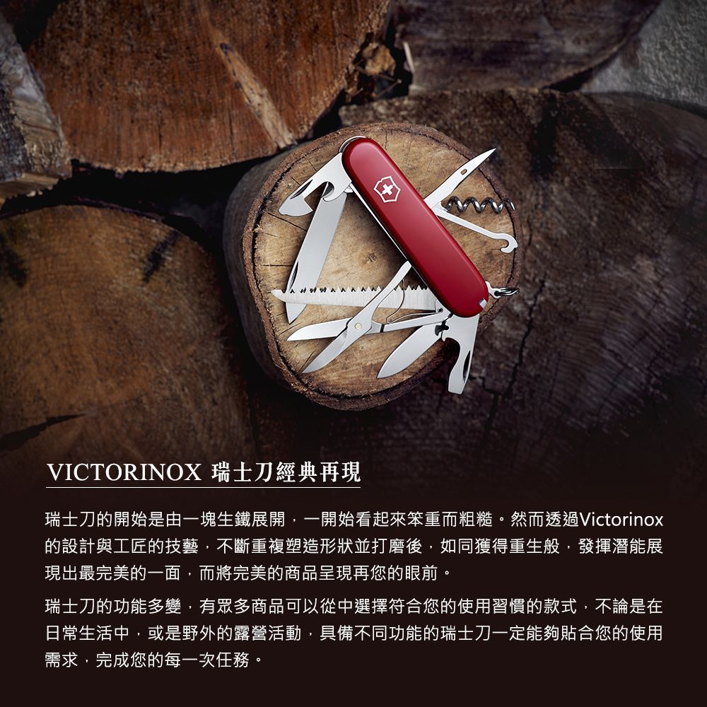 VICTORINOX 瑞士刀經典再現瑞士刀的開始是由一塊生鐵展開一開始看起來笨重而粗糙。然而透過Victorinox的設計與工匠的技藝,不斷重複塑造形狀並打磨後,如同獲得重生般,發揮潛能展現出最完美的一面,而將完美的商品呈現再您的眼前。瑞士刀的功能多變,有眾多商品可以從中選擇符合您的使用習慣的款式,不論是在日常生活中,或是野外的露營活動,具備不同功能的瑞士刀一定能夠合您的使用需求,完成您的每一次任務。