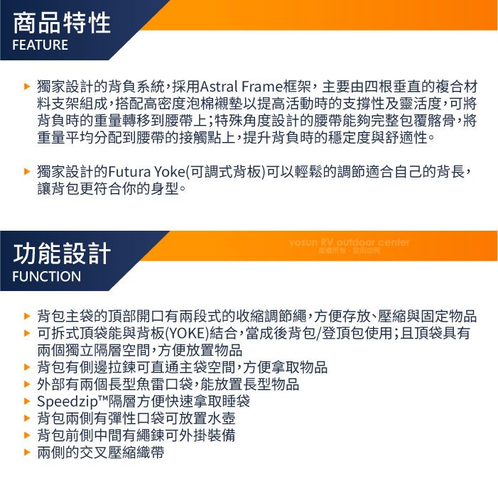 商品特性FEATURE 獨家設計的背負系統,採用Astral Frame框架,主要由四根垂直的複合材料支架組成,搭配高密度泡棉襯墊以提高活動時的支撐性及靈活度,可將背負時的重量轉移到腰帶上;特殊角度設計的腰帶能夠完整包覆髂骨,將重量平均分配到腰帶的接觸點上,提升背負時的穩定度與舒適性。 獨家設計的Futura Yoke(可調式背板)可以輕鬆的調節適合自己的背長,讓背包更符合你的身型。功能設計FUNCTION RV outdoor center 背包主袋的頂部開口有兩段式的收縮調節繩,方便存放、壓縮與固定物品可拆式頂袋能與背板(YOKE)結合,當成後背包/登頂包使用;且頂袋具有兩個獨立隔層空間,方便放置物品 背包有側邊拉鍊可直通主袋空間,方便拿取物品 外部有兩個長型魚雷口袋,能放置長型物品Speedzip™隔層方便快速拿取睡袋 背包兩側有彈性口袋可放置水壺 背包前側中間有繩鍊可外掛裝備 兩側的交叉壓縮織帶