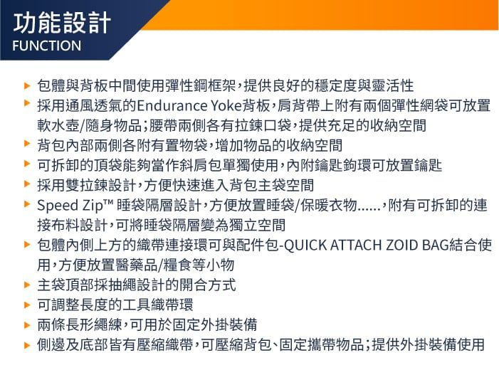 功能設計FUNCTION體與背板中間使用彈性鋼框架,提供良好的穩定度與靈活性採用通風透氣的Endurance Yoke背板,肩背帶上附有兩個彈性網袋可放置軟水壺/隨身物品;腰帶兩側各有拉鍊口袋,提供充足的收納空間 背包兩側各附有置物袋,增加物品的收納空間可拆卸的頂袋能夠當作斜肩包單獨使用,內附鑰匙鉤環可放置鑰匙採用雙拉鍊設計,方便快速進入背包主袋空間Speed Zipt™ 睡袋隔層設計,方便放置睡袋/保暖衣物附有可拆卸的連接布料設計,可將睡袋隔層變為獨立空間 包體內側上方的織帶連接環可與配件包-QUICK ATTACH ZOID BAG結合使用,方便放置醫藥品/糧食等小物主袋頂部採抽繩設計的開合方式可調整長度的工具織帶環兩條長形繩練,可用於固定外掛裝備 側邊及底部皆有壓縮織帶,可壓縮背包、固定攜帶物品;提供外掛裝備使用