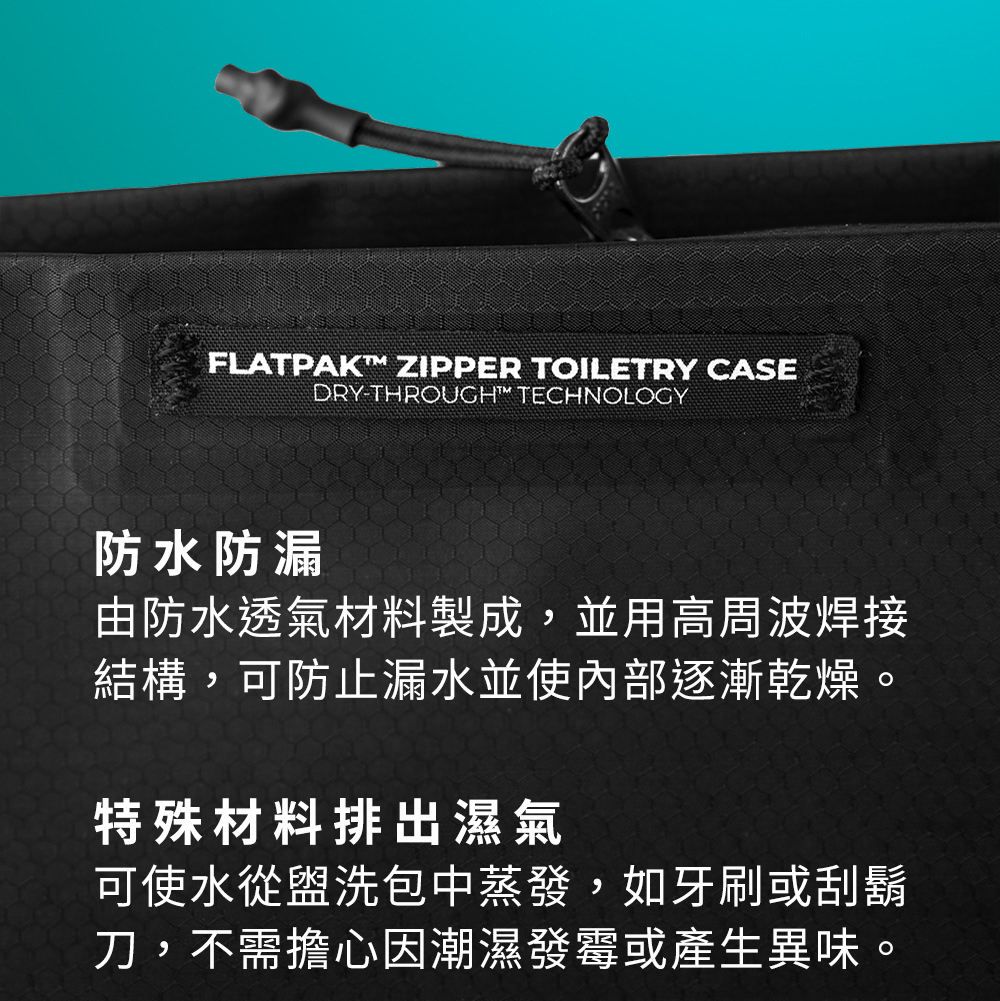 FLATPAKT ZIPPER TOILETRY CASEDRY-THROUGH™ TECHNOLOGY防水防漏由防水透氣材料製成,並用高周波焊接結構,可防止漏水並使內部逐漸乾燥。特殊材料排出濕氣可使水從盥洗包中蒸發,如牙刷或刮鬍刀,不需擔心因潮濕發霉或產生異味。