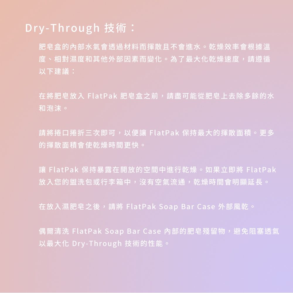 Dry-Through 技術:肥皂盒的內部水氣會透過材料而揮散且不會進水。乾燥效率會根據溫度、相對濕度和其他外部因素而變化。為了最大化乾燥速度,請遵循以下建議:在將肥皂放入 FlatPak 肥皂盒之前,請盡可能從肥皂上去除多餘的水和泡沫。請將捲口捲折三次即可,以便讓 FlatPak 保持最大的揮散面積。更多的揮散面積會使乾燥時間更快。讓 FlatPak 保持暴露在開放的空間中進行乾燥。如果立即將 FlatPak放入您的盥洗包或行李箱中,沒有空氣流通,乾燥時間會明顯延長。在放入濕肥皂之後,請將 FlatPak Soap Bar Case 外部風乾。偶爾清洗 FlatPak Soap Bar Case 內部的肥皂殘留物,避免阻塞透氣以最大化 Dry-Through 技術的性能。