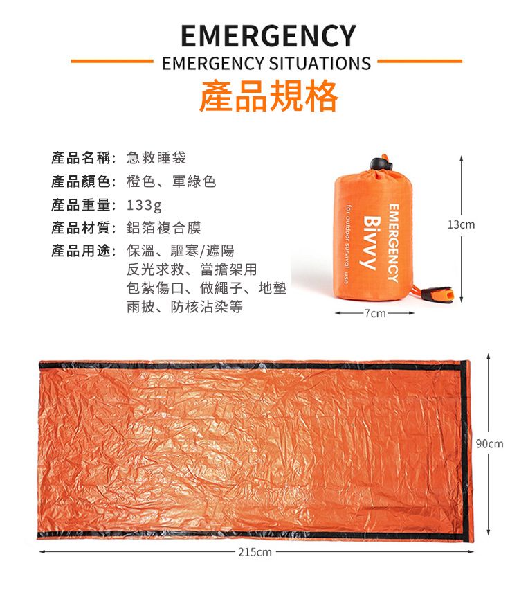EMERGENCYEMERGENCY SITUATIONS產品名稱:急救睡袋產品規格產品顏色:橙色、軍綠色產品重量:133g產品材質:鋁箔複合膜產品用途:保溫、驅寒/遮陽反光求救、當擔架用包紮傷口、做繩子、地Bivvyfor outdoor survival useEMERGENCY雨披、防核沾染等215cm-7cm-13cm90cm