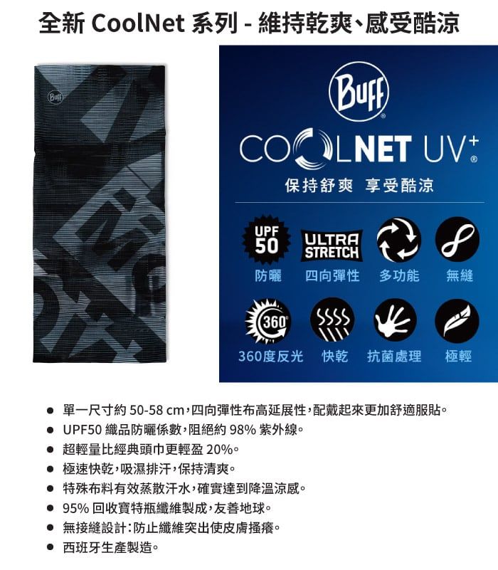 全新 CoolNet 系列-維持乾爽、感受酷涼COOLNET UV保持舒爽 享受酷涼UPF50ULTRASTRETCH防曬四向彈性 多功能無縫360360度反光 快乾 抗菌處理 單一尺寸約50-58cm,四向彈性布高延展性,配戴起來更加舒適服貼 UPF50 織品防曬係數,阻絕約98% 紫外線。 超輕量比經典頭巾更輕盈20%。 極速快乾,吸濕排汗,保持清爽。 特殊布料有效蒸散汗水,確實達到降溫涼感。 95% 回收特瓶纖維製成,友善地球。 無接縫設計:防止纖維突出使。 西班牙生產製造。極輕