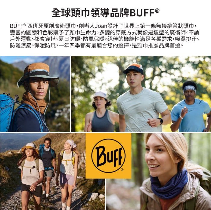 全球領導品牌BUFF®BUFF® 西班牙原創魔術頭巾,創辦人Joan設計了世界上第一條無接縫管狀頭巾,豐富的圖騰和色彩賦予了頭巾生命力,多變的穿戴方式就像是造型的魔術師。不論戶外運動都會穿搭、夏日防曬、防風保暖,絕佳的機能性滿足各種需求,吸濕排汗、防曬涼感、保暖防風,一年四季都有最適合您的選擇,是頭巾推薦品牌首選。(