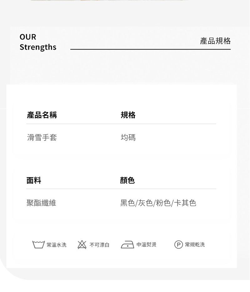 OURStrengths產品名稱規格滑雪手套均碼面料聚酯纖維顏色黑色/灰色/粉色/卡其色產品規格常溫水洗不可漂白中溫熨燙 乾洗