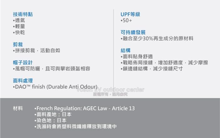 技術特點透氣輕量快乾剪裁拼接剪裁活動自如帽子設計風帽可防曬且可與攀岩頭盔相容面料處理UPF等級50+可持續發展融合至少30%再生成分的原材料結構面料貼身舒適戰略佈局接縫增加舒適度,減少摩擦鎖邊縫結構,減少接縫尺寸DAO™ finish (Durable Anti Odour)  材料 ,French Regulation: AGEC Law - Article 13面料產地:日本染色地:日本•洗滌時會將塑料微纖維釋放到環境中