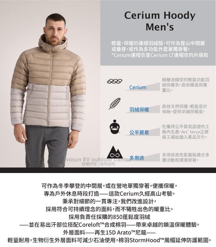 Cerium HoodyMens輕量、保暖的連帽羽絨服可作為登山中間層或疊穿,或作為多功能外套單獨穿著*Cerium連帽是Cerium LT連帽衣的升級款Cerium極簡流線型的輕盈功能羽絨保暖衣。高保暖度與重量比。羽絨保暖公平貿易高效天然保暖,輕盈易於收納,提供卓越保暖度。在獲得公平貿易認證的工生產。Arcteryx正將員工融入產品文化。vosun RV  多用途多用途高性能服裝適合多種活動和環境穿著。版權所有,盜用必可作為冬季攀登的中間層,或在營地單獨穿著,便攜保暖,專為戶外休息時段打造這款Cerium久經高山考驗。秉承對細節的一貫專注,我們改進設計,採用符合可持續理念的面料,而不犧牲出色的暖重比。採用負責任採購的850蓬鬆度羽絨並在易出汗部位搭配Coreloft™合成羽卓越的鎖溫保暖體驗。外層面料——再生15D Arato™尼龍——輕量耐用,生物衍生外層面料可減少石油使用,棉羽 StormHood™風帽延伸防護範圍。