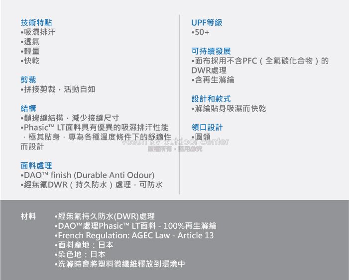 技術特點吸濕排汗透氣輕量快乾剪裁拼接剪裁活動自如結構鎖邊縫結構減少接縫尺寸Phasic LT面料具有優異的吸濕排汗能UPF等級50+可持續發展•面布採用不含PFC(全氟碳化合物)的DWR處理含再生設計和款式滌綸貼身吸濕快乾領口設計極其貼身專為各種溫度條件下的舒適性而設計面料處理所有DAO™ finish (Durable Anti Odour)DWR(持久防水)處理可防水材料 經無氟持久防水(DWR)處理DAO™處理Phasic™ LT面料-100%再生滌綸French Regulation: AGEC Law - Article 13面料產地:日本染色地:日本•洗滌時會將塑料微纖維釋放到環境中