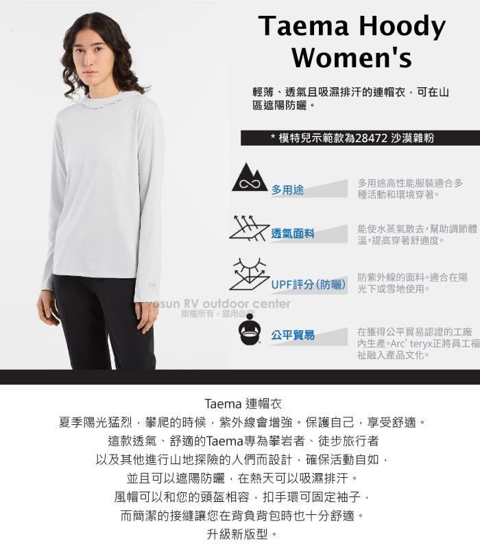 Taema HoodyWomens輕薄、透氣且吸濕排汗的連帽衣可在山區遮陽防曬。*模特兒示範款為28472 沙漠雜粉多用途高性能服裝適合多多用途種活動和環境穿著。透氣面料能使水蒸氣散去幫助調節體溫,提高穿著舒適度。防紫外線的面料。適合在陽UPF評分(防曬) 光下或雪地使用。 RV outdoor center版權所有盜用必公平貿易在獲得公平貿易認證的工廠生產。Arcteryx正將員工福融入產品文化。Taema 連帽衣夏季陽光猛烈,攀爬的時候,紫外線會增強。保護自己,享受舒適。這款透氣、舒適的Taema專為攀岩者、徒步旅行者以及其他進行山地探險的人們而設計,確保活動自如,並且可以遮陽防曬,在熱天可以吸濕排汗。風帽可以和您的頭盔相容,扣手環可固定袖子,而簡潔的接縫讓您在背負背包時也十分舒適。升級新版型。