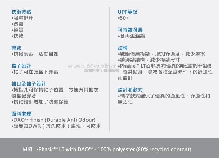 技術特點吸濕排汗透氣輕量快乾剪裁拼接剪裁活動自如UPF等級50+可持續發展含再生滌綸結構戰略佈局接縫增加舒適度減少摩擦邊縫結構,減少接縫尺寸帽子設計帽子可在頭盔下穿戴袖口及袖子設計   Phasic LT面料具有優異的吸濕排汗性能,極其貼身,專為各種溫度條件下的舒適性而設計拇指孔可保持袖子位置,方便與其他衣物搭配穿著長袖設計增加了防曬保護面料處理DAO™ finish (Durable Anti Odour)·無氟DWR(持久防水)處理,可防水設計和款式標準款式確保了優異的通風性、舒適性和靈活性材料 ·Phasict™ LT with DAO™ - 100% polyester (80% recycled content)