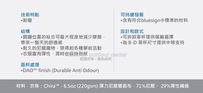 技術特點耐磨結構關鍵位置的粘合可最大程度地減少摩擦帶來一整天的舒適感耐久的尼龍織物禁得起各種攀岩活動可持續發展含有符合bluesign®標準的材料設計和款式可拆卸罩杯提供佩戴選擇·為B-D 罩杯尺寸提供中等支持服富有彈性濕時也保持形狀  center面料處理版權所有盜用· finish (Durable Anti Odour)材料 衣身 : Chira™ - 6.5oz (220gsm) 彈力尼龍雙面布 - 71%尼龍、 29%彈性纖維