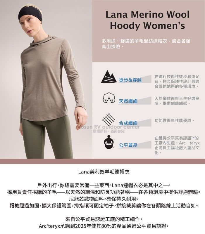 Lana Merino WoolHoody Womens用途、舒適的羊毛混紡連帽衣適合各類高山探險徒步&穿越在進行技術性徒步和遠足時持久保護性設計最適合偏遠地區的多種環境。天然纖維天然纖維面料天生好處良多,提供觸感。功能性面料性能優越。合成纖維 RV  center「版權所有盜用必究公平貿易在獲得公平貿易認證的工廠生產。Arcteryx正將員工福祉融入產品文化。Lana美利奴羊毛連帽衣戶外出行,你總需要常備一些東西。Lana連帽衣必是其中之一。採用負責任採購的羊毛——以天然的調溫和防臭功能著稱——在各類環境中提供舒適體驗。尼龍芯織物面料,確保持久耐用。帽檐經過加固,擴大保護範圍,拇指環可固定袖子,拼接裁剪讓你在各類路線上活動自如。來自公平貿易認證工廠的精工細作,Arcteryx承諾到2025年使其80%的產品通過公平貿易認證。