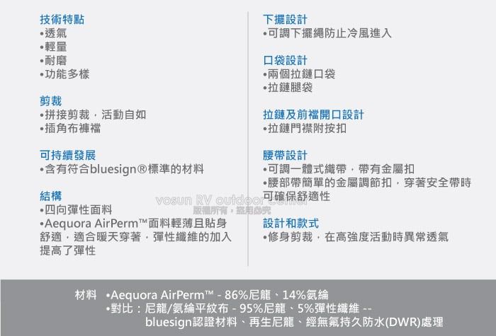 技術特點透氣輕量耐磨功能多樣剪裁拼接剪裁活動自如插角布褲持續發展含有符合bluesign®標準的材料下擺設計可調下擺繩防止冷風進入口袋設計兩個拉鏈口袋拉鏈腿袋拉鏈及前襠開口設計拉鏈門襟附按扣腰設計可調一體式織帶帶有金屬扣帶簡單的金屬調節扣穿著安全帶時可確保舒適性結構  四向彈性面料版權所有Aequora AirPerm™面料輕薄且貼身舒適適合暖天穿著彈性纖維的加入提高了彈性設計和款式修身剪裁在高強度活動時異常透氣材料 ·Aequora AirPerm™-86%尼龍14%氨綸•對比:尼龍/氨綸平紋布-95%尼龍、5%彈性纖維bluesign認證材料、再生尼龍、經無氟持久防水(DWR)處理