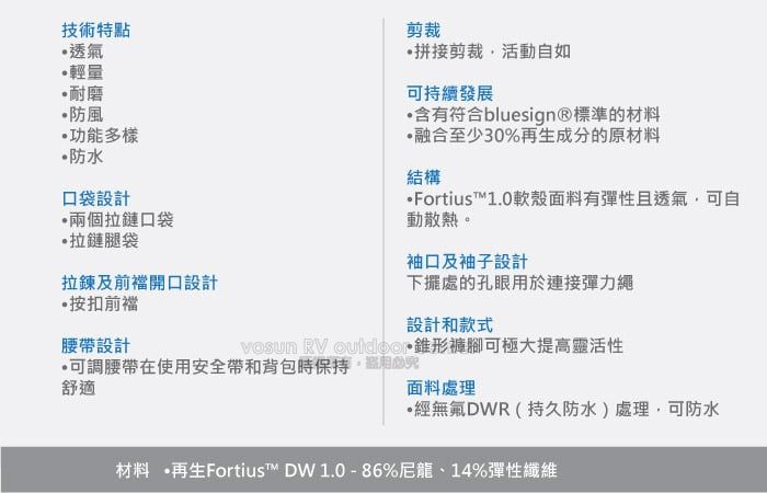 技術特點透氣輕量耐磨防風功能多樣防水口袋設計兩個拉鏈口袋拉鏈腿袋剪裁拼接剪裁活動如可持續發展含有符合bluesign®標準材料融合至少30%成分的原材料結構Fortius™10軟殼面料有彈性且透氣可自動散熱。袖口及袖子設計拉鍊及前開口設計按前襠下擺處的孔眼於連接彈力設計和款式腰帶設計可調腰帶在使用安全帶和背包時保持用的舒適  .褲腳可極大提高靈活性面料處理無氟DWR(持久防水)處理,可防水材料 再生Fortius™ DW1.0-86%尼龍14%彈性纖維