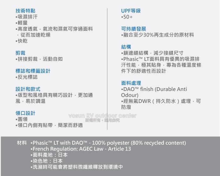 技術特點吸濕排汗輕量高度透氣 - 氣流和濕氣可穿過面料從而加速乾燥快乾剪裁拼接剪裁活動自如標誌和標籤設計反光標誌設計和款式版型和風格具有精巧設計更加通風易於調溫領口設計UPF等級50+可持續發展融合至少30%再生成分的原材料結構鎖邊縫結構,減少接縫尺寸•Phasic LT面料具有優異的吸濕排汗性能,極其貼身,專為各種溫度條件下的舒適性而設計面料處理DAO™ finish (Durable AntiOdour)經無氟DWR(持久防水)處理,可防潑•圓領 RV  center,領口內側有貼帶,簡潔而舒適材料 Phasic™ LT with DAO™ - 100% polyester (80% recycled content)·French Regulation: AGEC Law - Article 13•面料產地:日本染色地:日本•洗滌時可能會將塑料微纖維釋放到環境中