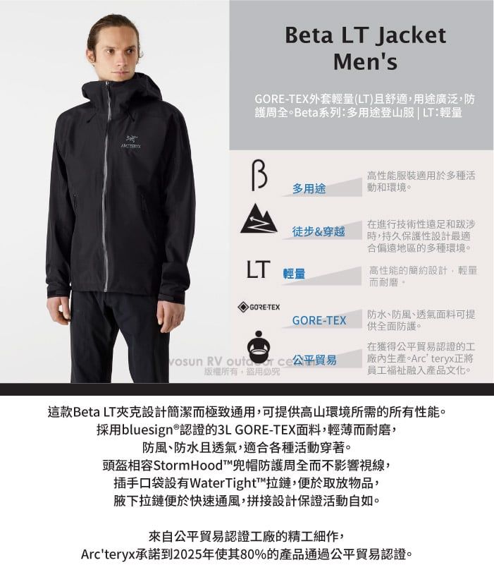 Beta LT JacketMen'sGORETEX外套輕量(LT)且舒適,用途廣泛,防護周全Beta系列:多用途登山服  LT:輕量多用途高性能服裝適用於多種活動和環境。徒步&穿越 輕量在進行技術性遠足和跋涉時,持久保護性設計最適合偏遠地區的多種環境。高性能的簡約設計,輕量而耐磨。GORE-TEXGORE-TEX防水、防風、透氣面料可提供全面防護。 RV 公平貿易盜用必在獲得公平貿易認證的工廠內生產。Arc'teryx正將員工融入產品文化。這款Beta LT夾克設計簡潔而極致通用,可提供高山環境所需的所有性能。採用bluesign®認證的3L GORE-TEX面料,輕薄而耐磨,防風、防水且透氣,適合各種活動穿著。頭盔相容 Storm Hood™兜帽防護周全而不影響視線,插手口袋設有WaterTight™拉鏈,便於取放物品,腋下拉鏈便於快速通風,拼接設計保證活動自如。來自公平貿易認證工廠的精工細作,Arc'teryx承諾到2025年使其80%的產品通過公平貿易認證。