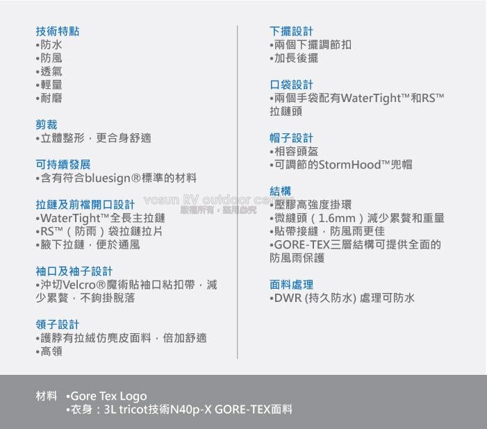 技術特點防水防風透氣輕量耐磨剪裁立體整形更合身舒適持續發展含有符合bluesign®標準的材料下擺設計兩個下擺調節扣加長後擺口袋設計兩個手袋配有WaterTight和RS拉鏈頭帽子設計相容頭盔可調節的StormHood™兜帽結構拉鏈及前襠開口設計   壓膠高強度掛環版權所有WaterTight™全長主拉鏈RST™(防雨)袋拉鏈拉片•腋下拉鏈,便於通風袖口及袖子設計沖切Velcro®魔術袖口粘扣帶,減少,不鉤掛脫落領子設計有面料,倍加舒適高領微縫頭(1.6mm)減少累贅和重量貼帶接縫,防風雨更佳GORE-TEX三層結構可提供全面的防風雨保護面料處理DWR(持久防水處理可防水材料 Gore Tex Logo·衣身:3Ltricot技術N40p-X GORE-TEX面料