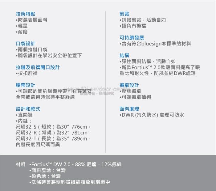 技術特點防濕表層面料輕量耐磨口袋設計兩個拉鏈口袋腿袋設計在攀岩安全帶位置下拉鏈及前開口設計按前剪裁拼接剪裁活動自如插角布褲襠可持續發展含符合bluesign®標準的材料結構彈性面料結構活動自如新款Ftius™ 2.0軟殼面料提高了暖重比和耐久性防風並經DWR處理腰帶設計可調節的簡約織腰帶可在穿著安  or 褲腳設計壓膠褲腳有全帶或背包時保持平整舒適可調褲腳抽繩設計和款式•直筒褲:尺碼32-S(短款)為30/76cm,尺碼32-R(常規)為32/81cm,尺碼32-T(長款)為35/89cm -縫長度因尺碼而異面料處理DWR(持久防水)處理可防水材料 Fortius™ DW2.0-88%尼龍12%氨綸面料產地:台灣染色地:台灣洗滌時會將塑料微纖維釋放到環境中