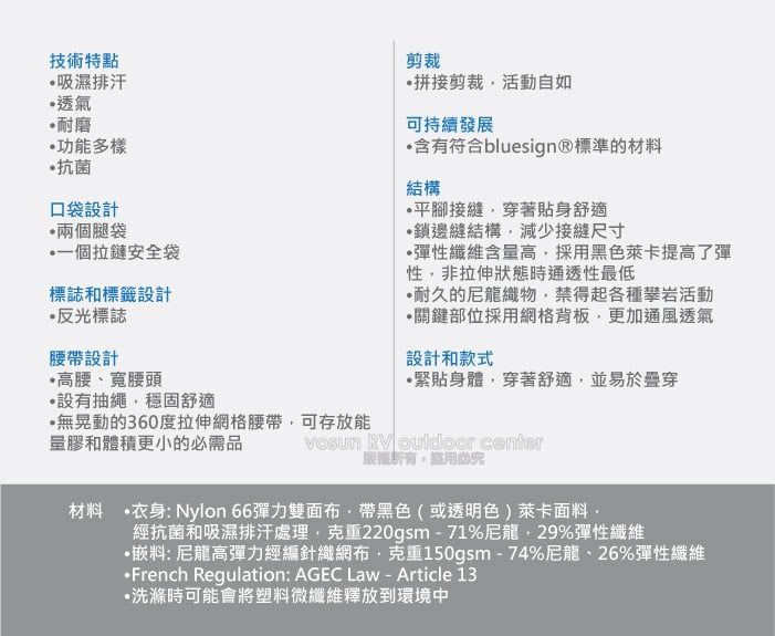 技術特點吸濕排汗透氣耐磨功能多樣抗菌口袋設計兩個腿袋一個拉鏈安全袋標誌和標籤設計反光標誌腰設計高腰、寬腰頭設有抽繩穩固舒適無晃動的360度拉伸格腰帶可存放能量膠和體積更小的需品剪裁拼接剪裁活動自如可持續發展含有符合bluesign®標準的材料結構平腳接縫穿著貼身舒適鎖邊縫結構減少接縫尺寸彈性纖維含量高採用黑色萊卡提高了彈性非拉伸狀態時通透性最低耐久的尼龍織物禁得起各種攀岩活動關鍵部位採用網格背板更加通風透氣設計和款式緊貼身體穿著舒適並易於穿 RV outdoor center,必材料 衣身:Nylon 66彈力雙面帶黑色(或透明色)萊卡面料,經抗菌和吸濕排汗處理克重220gsm71%尼龍,29%彈性纖維·料:尼龍高彈力經編針織網布·克重150gsm-74%尼龍、26%彈性纖維•French Regulation: AGEC Law - Article 13·洗滌時可能會將塑料微纖維釋放到環境中