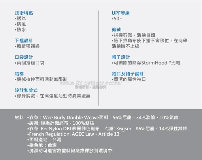 技術特點透氣防風防水下襬設計鬆緊帶褶邊口袋設計兩個拉鏈口袋UPF等級剪裁拼接剪裁活動自如插角布使下擺不會移位在向舉活動時不上縮帽子設計可調節的簡潔StormHood™兜帽結構袖口及袖子設計機械拉伸面料活動無限制簡潔的彈性袖口 RV  center設計和款式修身剪裁,在高強度活動時異常透氣材料 衣身:Wee Burly Double Weave面料-56%尼龍、34%滌綸、10%氨綸裏襯: 經編針織網布-100%滌綸衣身: RecNylon DBL輕量純色織布,克重136gsm-86%尼龍、14%彈性纖維French Regulation: AGEC Law - Article 13面料產地:台灣•染色地:台灣•洗滌時可能會將塑料微纖維釋放到環境中