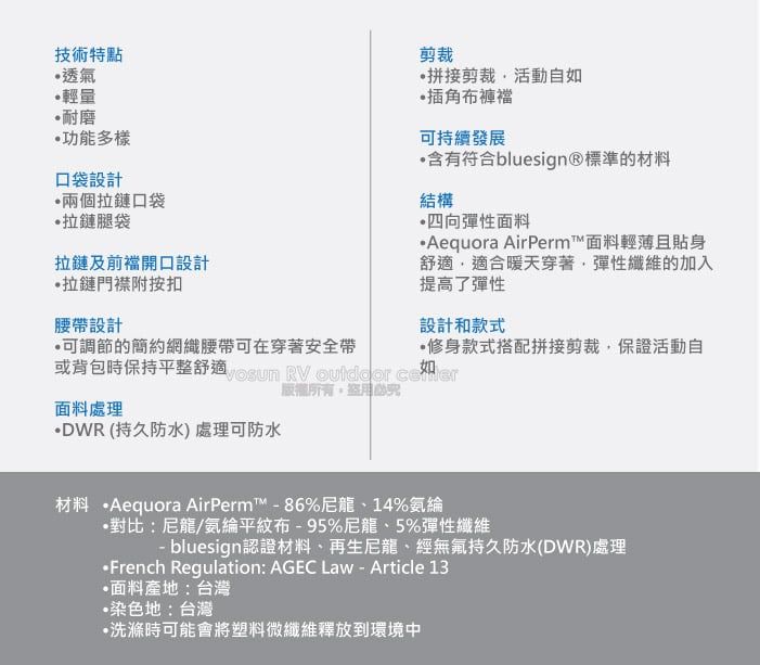 技術特點透氣輕量耐磨功能多樣口袋設計兩個拉鏈口袋拉鏈腿袋拉鏈及前開口設計拉鏈門襟附按扣腰帶設計剪裁拼接剪裁活動自如插角布褲襠可持續發展含有符合bluesign®標準的材料結構四向彈性面料Aequora AirPerm™面料輕薄且貼身舒適適合暖天穿著彈性纖維的加入提高了彈性設計和款式可調節的簡約網織腰帶可在穿著安全帶修身款式搭配拼接剪裁保證活動自或背包時保持平整舒適  RV  ,面料處理DWR(持久防水) 處理可防水材料 Aequora AirPerm™86%尼龍、14%氨綸•對比:尼龍/氨綸平紋布-95%尼龍、5%彈性纖維- bluesign認證材料、再生尼龍、經無氟持久防水(DWR)處理·French Regulation: AGEC Law - Article 13面料產地:台灣染色地:台灣洗滌時可能會將塑料微纖維釋放到環境中