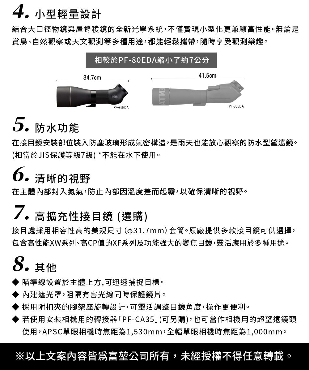 4 小型輕量設計結合大口徑物鏡與屋脊的全新光學系統,不僅實現小型化更兼顧高性能。無論是賞鳥、自然觀察或天文觀測等多種用途,都能輕鬆攜帶,隨時享受觀測樂趣。相較於PF-80EDA縮小了約7公分34.7cm41.5cmPF-85EDAPF-80EDA5.防水功能在接目鏡安裝部位裝入防塵玻璃形成氣密構造,是雨天也能放心觀察的防水型望遠鏡。(相當於JIS保護等級7級)*不能在水下使用。清晰的視野6.在主體內部封入氮氣,防止內部因溫度差而起霧,以確保清晰的視野。7.高擴充性接目鏡 (選購)接目處採用相容性高的美規尺寸(31.7mm)套筒。原廠提供多款接目鏡可供選擇,包含高性能XW系列、高CP值的XF系列及功能強大的變焦目鏡,靈活應用於多種用途。8.其他瞄準線設置於主體上方,可迅速捕捉目標。內建遮光罩,阻隔有害光線同時保護鏡片。採用附扣夾的腳架座旋轉設計,可靈活調整目鏡角度,操作更便利。若使用安裝相機用的轉接器「PF-CA35(可另購),也可當作相機用的超望遠鏡頭使用,APSC單眼相機時焦距為1,530mm,全幅單眼相機時焦距為1,000mm。※以上文案內容皆爲富堃公司所有,未經授權不得任意轉載。