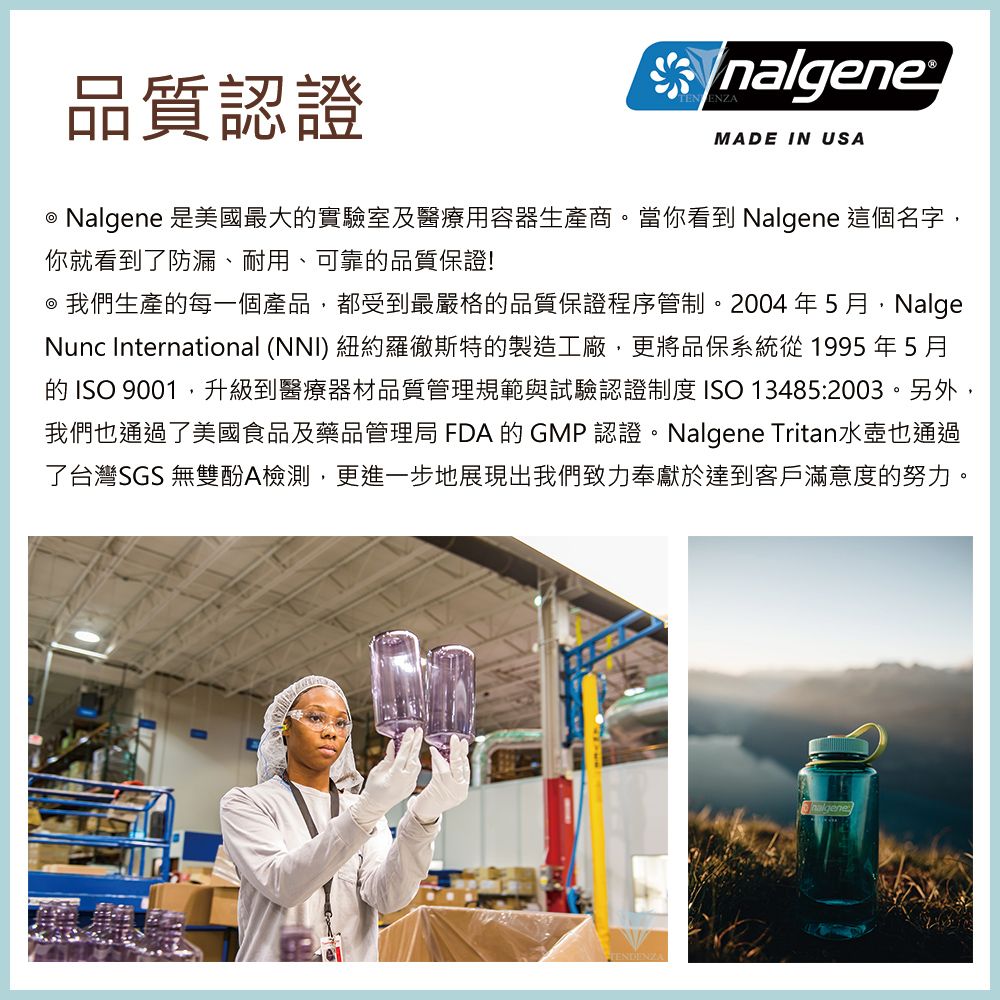 品質認證nalgeneMADE IN USA Nalgene 是美國最大實驗室及醫療用容器生產商。當你看到 Nalgene 這個名字,你就看到了防漏、耐用、可靠的品質保證! 我們生產的每一個產品,都受到最嚴格的品質保證程序管制。2004年5月,NalgeNunc International (NNI) 紐約羅徹斯特的製造工廠,更將品保系統從1995年5月的 ISO 9001,升級到醫療器材品質管理規範與試驗認證制度 ISO 13485:2003。另外,我們也通過了美國食品及藥品管理局 FDA 的 GMP認證。Nalgene Tritan水壺也通過了台灣SGS 無雙酚A檢測,更進一步地展現出我們致力奉獻於達到客戶滿意度的努力。