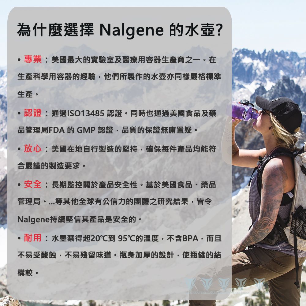 為什麼選擇 Nalgene 的水壺?專業美國最大的實驗室及醫療用容器生產商之一。在生產科學用容器的經驗他們所製作的水壺亦同樣嚴格標準生產。認證:通過ISO13485 認證。同時也通過美國食品及藥品管理局FDA的GMP認證品質的保證無庸置疑。,放心:美國在地自行製造的堅持,確保每件產品均能符合嚴謹的製造要求。安全:長期監控關於產品安全性。基於美國食品、藥品管理局、等其他全球有公信力的團體之研究結果,皆令Nalgene持續堅信其產品是安全的。耐用:水壺禁得起20到 95℃的溫度,不含BPA,而且不易受酸蝕,不易殘留味道。瓶身加厚的設計,使瓶罐的結構較。